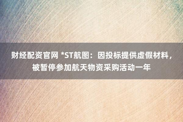 财经配资官网 *ST航图：因投标提供虚假材料，被暂停参加航天物资采购活动一年